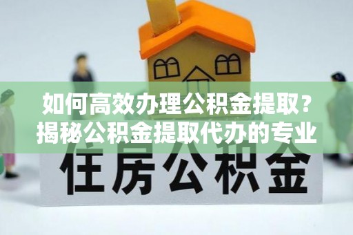 合山如何高效办理公积金提取？揭秘公积金提取代办的专业服务