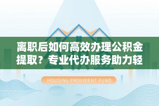 合山离职后如何高效办理公积金提取？专业代办服务助力轻松解决