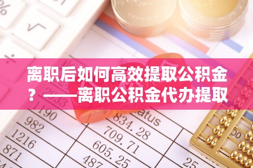 合山离职后如何高效提取公积金？——离职公积金代办提取全流程解析