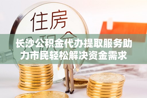 合山长沙公积金代办提取服务助力市民轻松解决资金需求