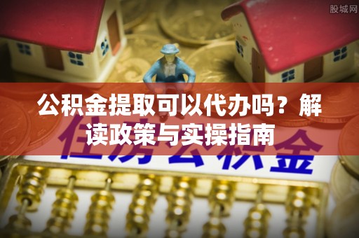 合山公积金提取可以代办吗？解读政策与实操指南