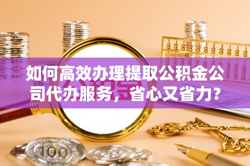 合山如何高效办理提取公积金公司代办服务，省心又省力？