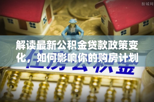 合山解读最新公积金贷款政策变化，如何影响你的购房计划？