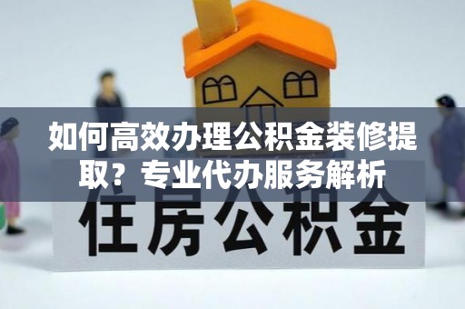 合山如何高效办理公积金装修提取？专业代办服务解析