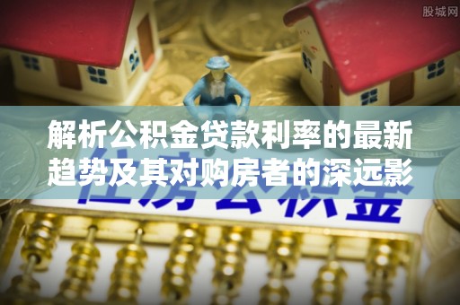 合山解析公积金贷款利率的最新趋势及其对购房者的深远影响