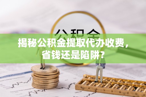 合山揭秘公积金提取代办收费，省钱还是陷阱？