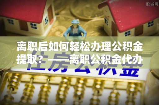合山离职后如何轻松办理公积金提取？——离职公积金代办提取服务详解