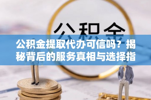 合山公积金提取代办可信吗？揭秘背后的服务真相与选择指南