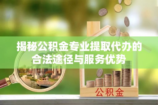 合山揭秘公积金专业提取代办的合法途径与服务优势
