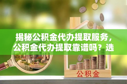 合山揭秘公积金代办提取服务，公积金代办提取靠谱吗？选择前你需要知道这些！