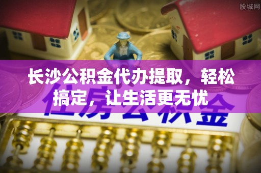 合山长沙公积金代办提取，轻松搞定，让生活更无忧