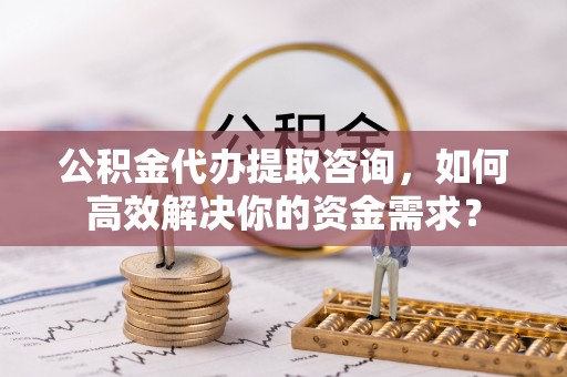 合山公积金代办提取咨询，如何高效解决你的资金需求？