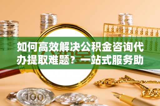 合山如何高效解决公积金咨询代办提取难题？一站式服务助您轻松搞定