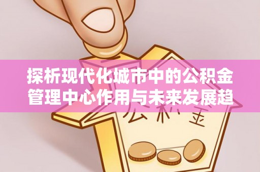 合山探析现代化城市中的公积金管理中心作用与未来发展趋势