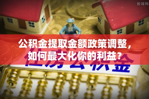 合山公积金提取金额政策调整，如何最大化你的利益？