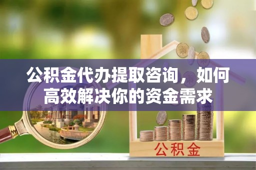 合山公积金代办提取咨询，如何高效解决你的资金需求