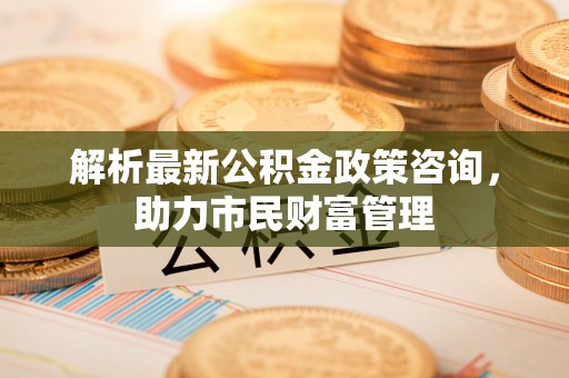 合山解析最新公积金政策咨询，助力市民财富管理