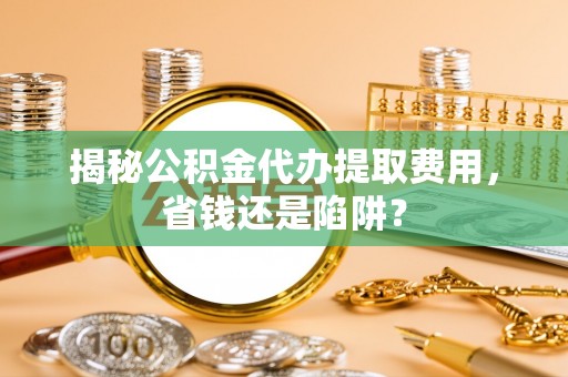 合山揭秘公积金代办提取费用，省钱还是陷阱？