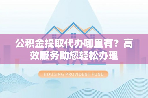 合山公积金提取代办哪里有？高效服务助您轻松办理