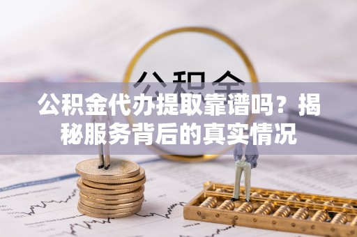 合山公积金代办提取靠谱吗？揭秘服务背后的真实情况