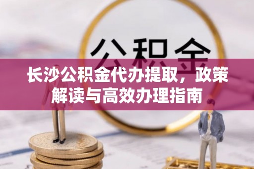合山长沙公积金代办提取，政策解读与高效办理指南