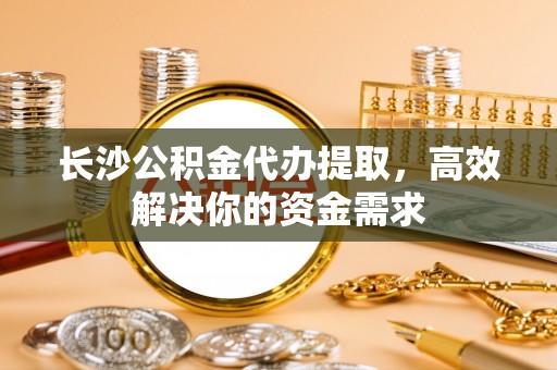 合山长沙公积金代办提取，高效解决你的资金需求