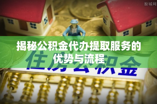 合山揭秘公积金代办提取服务的优势与流程