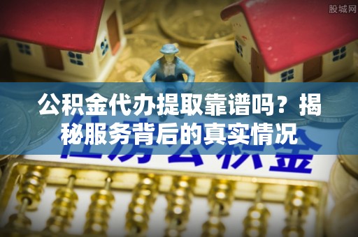 合山公积金代办提取靠谱吗？揭秘服务背后的真实情况