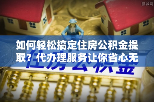 合山如何轻松搞定住房公积金提取？代办理服务让你省心无忧