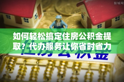 合山如何轻松搞定住房公积金提取？代办服务让你省时省力