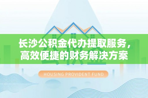 合山长沙公积金代办提取服务，高效便捷的财务解决方案