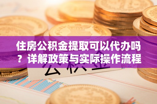 合山住房公积金提取可以代办吗？详解政策与实际操作流程