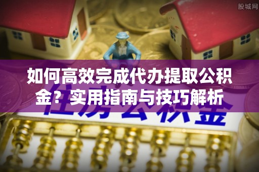 合山如何高效完成代办提取公积金？实用指南与技巧解析