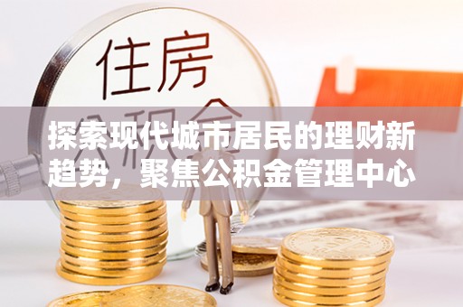 合山探索现代城市居民的理财新趋势，聚焦公积金管理中心的服务创新