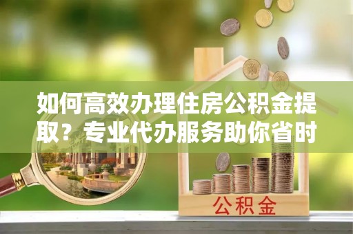 合山如何高效办理住房公积金提取？专业代办服务助你省时省力