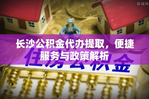 合山长沙公积金代办提取，便捷服务与政策解析
