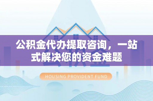 合山公积金代办提取咨询，一站式解决您的资金难题