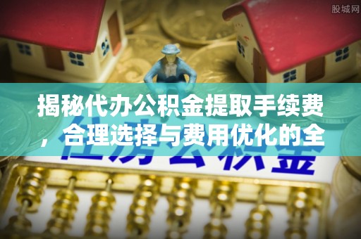 合山揭秘代办公积金提取手续费，合理选择与费用优化的全面解析