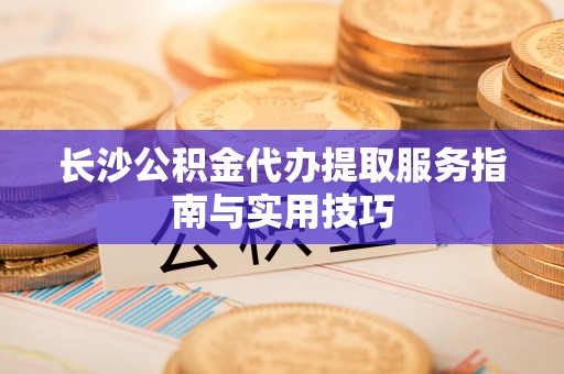 合山长沙公积金代办提取服务指南与实用技巧