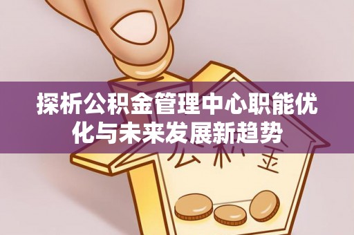 合山探析公积金管理中心职能优化与未来发展新趋势