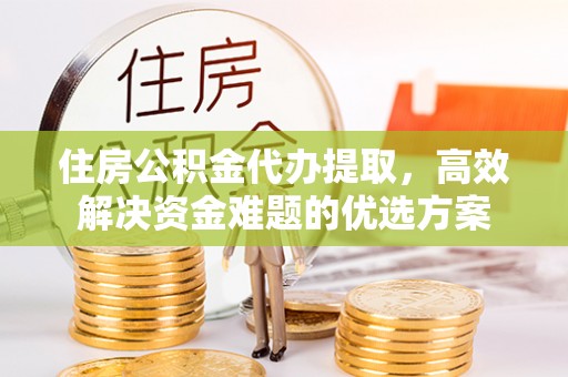 合山住房公积金代办提取，高效解决资金难题的优选方案