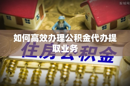 合山如何高效办理公积金代办提取业务