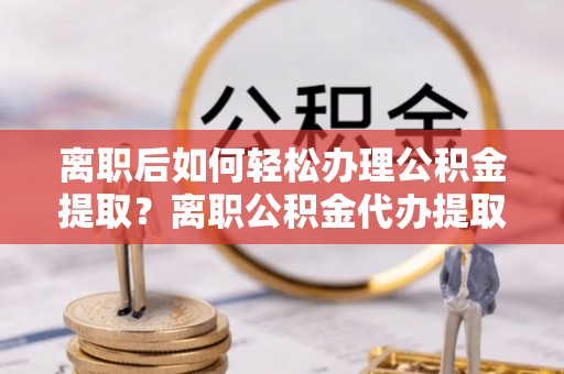 合山离职后如何轻松办理公积金提取？离职公积金代办提取服务详解