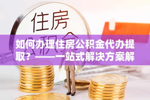 合山如何办理住房公积金代办提取？——一站式解决方案解析