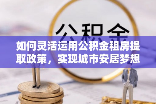 合山如何灵活运用公积金租房提取政策，实现城市安居梦想