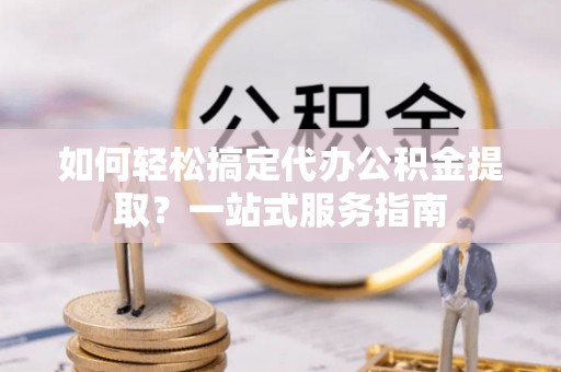 合山如何轻松搞定代办公积金提取？一站式服务指南